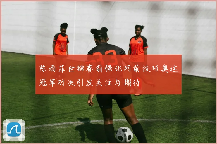 陈雨菲世锦赛前强化网前技巧奥运冠军对决引发关注与期待