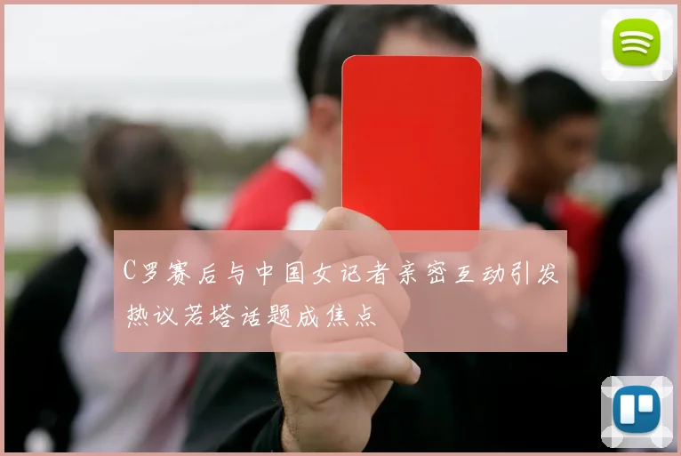 C罗赛后与中国女记者亲密互动引发热议若塔话题成焦点