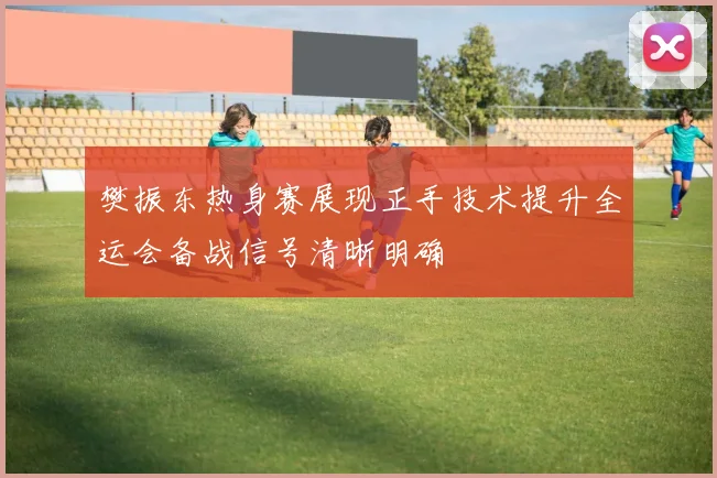 樊振东热身赛展现正手技术提升全运会备战信号清晰明确