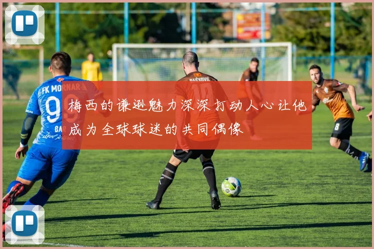 梅西的谦逊魅力深深打动人心让他成为全球球迷的共同偶像