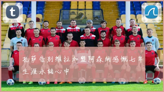 孔萨告别维拉加盟阿森纳感慨七年生涯永铭心中