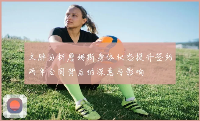 文胖分析詹姆斯身体状态提升签约两年合同背后的深意与影响