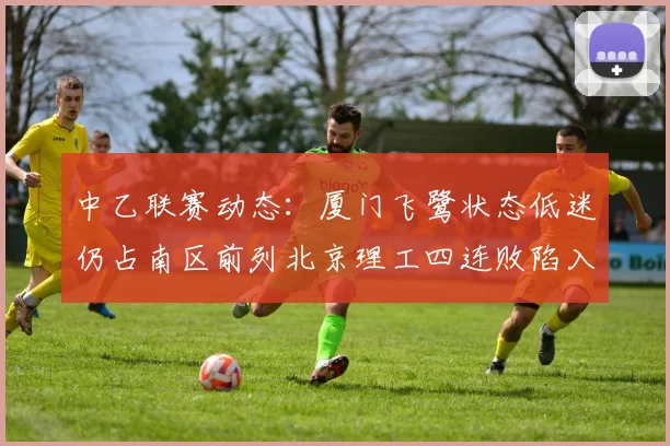 中乙联赛动态：厦门飞鹭状态低迷仍占南区前列北京理工四连败陷入困境