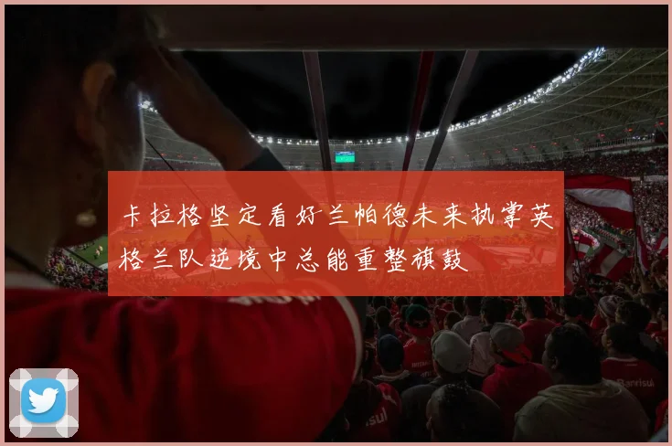 卡拉格坚定看好兰帕德未来执掌英格兰队逆境中总能重整旗鼓