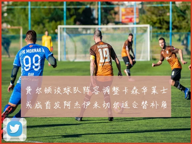 费尔顿谈球队阵容调整卡森华莱士或成首发阿杰伊米切尔适合替补角色