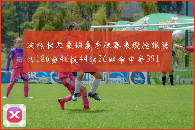 次轮状元桑顿夏季联赛表现抢眼场均186分46板44助26断命中率391