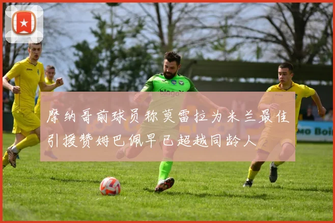 摩纳哥前球员称莫雷拉为米兰最佳引援赞姆巴佩早已超越同龄人