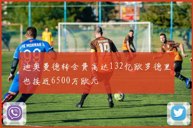 迪奥曼德转会费高达132亿欧罗德里也接近6500万欧元