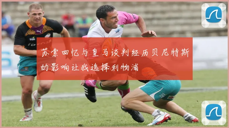 苏索回忆与皇马谈判经历贝尼特斯的影响让我选择利物浦