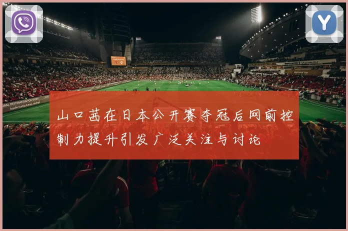 山口茜在日本公开赛夺冠后网前控制力提升引发广泛关注与讨论