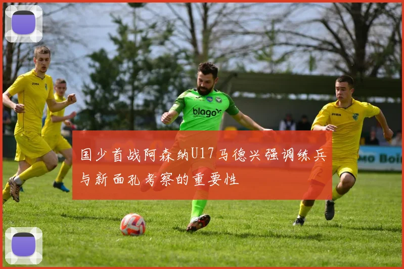 国少首战阿森纳U17马德兴强调练兵与新面孔考察的重要性