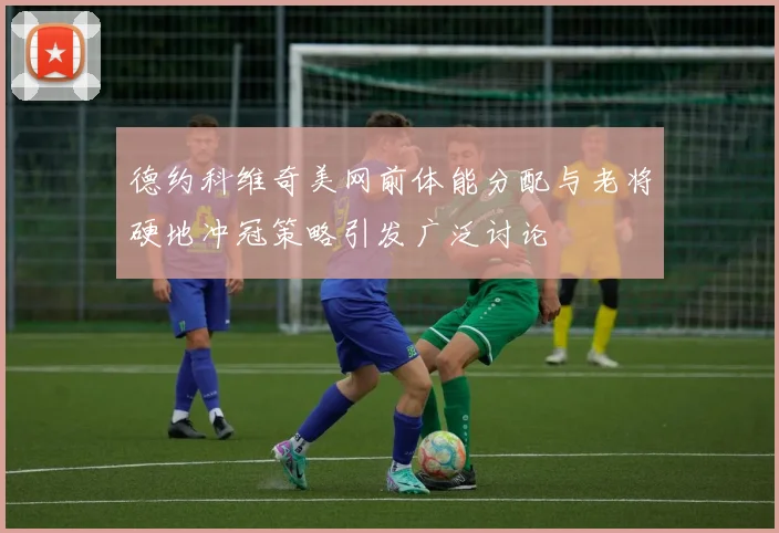 德约科维奇美网前体能分配与老将硬地冲冠策略引发广泛讨论