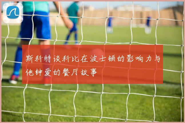 斯科特谈科比在波士顿的影响力与他钟爱的餐厅故事