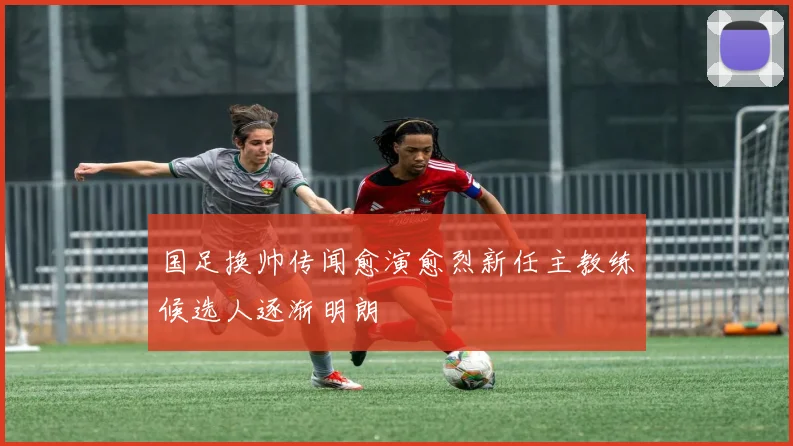 国足换帅传闻愈演愈烈新任主教练候选人逐渐明朗