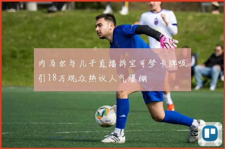 内马尔与儿子直播拆宝可梦卡牌吸引18万观众热议人气爆棚