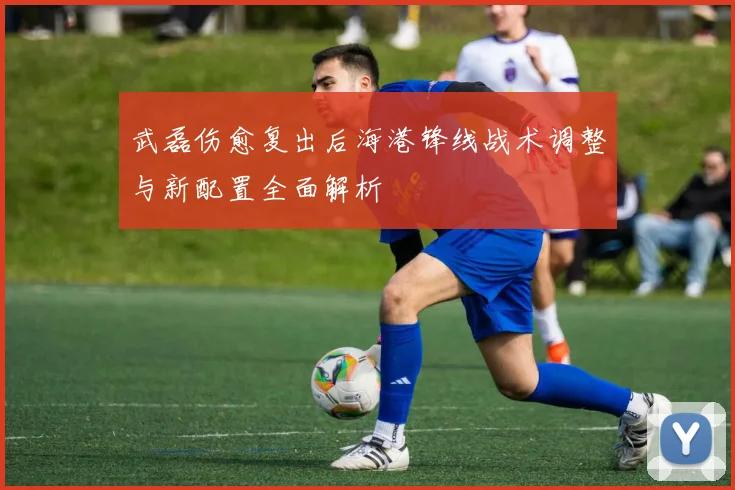武磊伤愈复出后海港锋线战术调整与新配置全面解析